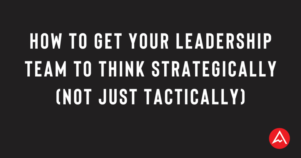 How to Get Your Leadership Team to Think Strategically (Not Just Tactically)
